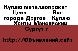 Куплю металлопрокат › Цена ­ 800 000 - Все города Другое » Куплю   . Ханты-Мансийский,Сургут г.